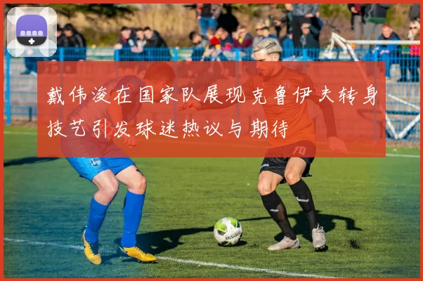 戴伟浚在国家队展现克鲁伊夫转身技艺引发球迷热议与期待