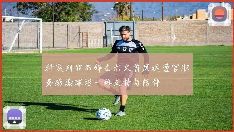 科莫利宣布辞去尤文首席运营官职务感谢球迷一路支持与陪伴