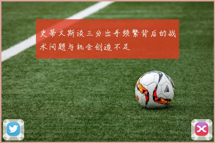 史蒂文斯谈三分出手频繁背后的战术问题与机会创造不足