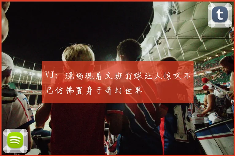 VJ：现场观看文班打球让人惊叹不已仿佛置身于奇幻世界