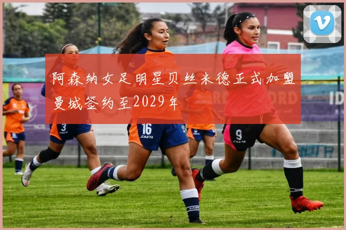 阿森纳女足明星贝丝米德正式加盟曼城签约至2029年