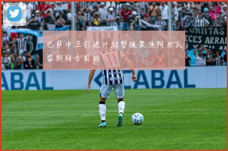 巴萨中卫引进计划暂缓聚焦阿尔瓦雷斯转会目标