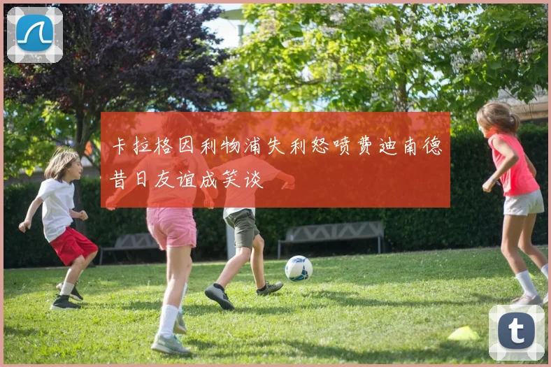 卡拉格因利物浦失利怒喷费迪南德昔日友谊成笑谈