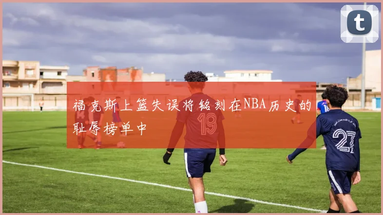 福克斯上篮失误将铭刻在NBA历史的耻辱榜单中