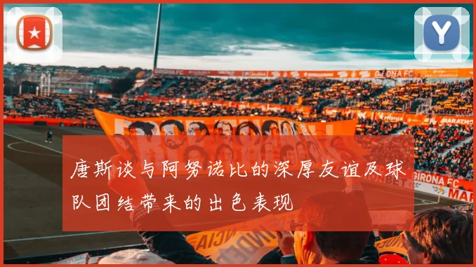 唐斯谈与阿努诺比的深厚友谊及球队团结带来的出色表现