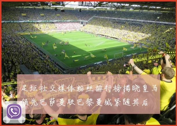 足坛社交媒体粉丝排行榜揭晓皇马领先巴萨曼联巴黎曼城紧随其后